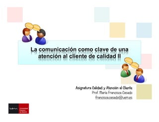 La comunicación como clave de una
atención al cliente de calidad II
Asignatura Calidad y Atención al Cliente
Prof. María Francisca Casado
francisca.casado@uem.es
 