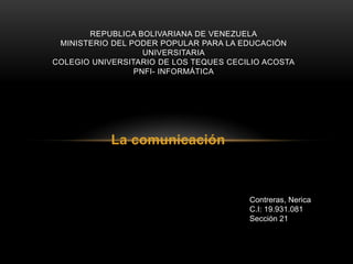 REPUBLICA BOLIVARIANA DE VENEZUELA
 MINISTERIO DEL PODER POPULAR PARA LA EDUCACIÓN
                   UNIVERSITARIA
COLEGIO UNIVERSITARIO DE LOS TEQUES CECILIO ACOSTA
                 PNFI- INFORMÁTICA




            La comunicación



                                        Contreras, Nerica
                                        C.I: 19.931.081
                                        Sección 21
 