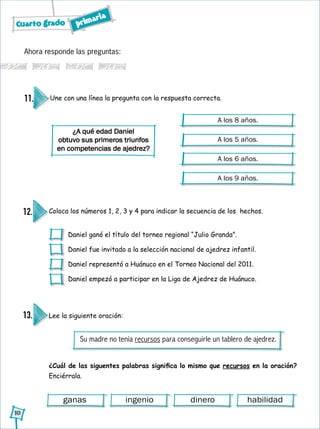 Cuarto grado primaria
10
Ahora responde las preguntas:
Une con una línea la pregunta con la respuesta correcta.11.
¿A qué edad Daniel
obtuvo sus primeros triunfos
en competencias de ajedrez?
A los 8 años.
A los 5 años.
A los 6 años.
A los 9 años.
Coloca los números 1, 2, 3 y 4 para indicar la secuencia de los hechos.12.
Daniel ganó el título del torneo regional “Julio Granda”.
Daniel fue invitado a la selección nacional de ajedrez infantil.
Daniel representó a Huánuco en el Torneo Nacional del 2011.
Daniel empezó a participar en la Liga de Ajedrez de Huánuco.
Lee la siguiente oración:
¿Cuál de las siguentes palabras significa lo mismo que recursos en la oración?
Enciérrala.
13.
ganas ingenio dinero habilidad
Su madre no tenía recursos para conseguirle un tablero de ajedrez.
 