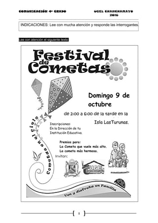 COMUNICACIÓN 4ª GRADO UGEL CHANCHAMAYO
2016
1
INDICACIONES: Lee con mucha atención y responde las interrogantes.
Lee con atención el siguiente texto:
Isla LasTurunas.
Domingo 9 de
octubre
Isla LasTurunas.Inscripciones:
En la Dirección de tu
Institución Educativa.
Premios para:
La Cometa que vuele más alto.
La cometa más hermosa.
 