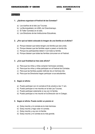 COMUNICACIÓN 4ª GRADO UGEL CHANCHAMAYO
2016
2
Responde:
1. ¿Quiénes organizan el Festival de las Cometas?
a) Los dueños de la Isla Las Turunas.
b) La Municipalidad y la UGEL de Chanchamayo.
c) El Taller Cometas en el cielo.
d) Los Directores de las Instituciones Educativas.
2. ¿Por qué se habrá colocado la imagen de una familia en el afiche?
a) Porque desean que todos tengan una familia que sea unida.
b) Porque desean que las familias vayan a pasar un bonito día.
c) Porque los participantes deben ir con toda su familia.
d) Porque desean que todas las familias concursen en el Festival.
3. ¿Con qué finalidad se hizo este afiche?
a) Para que los niños y niñas compren hermosas cometas.
b) Para que los niños y niñas participen en el Festival de Cometas.
c) Para que las familias puedan disfrutar de un hermoso día.
d) Para que los Directores hagan participar a sus estudiantes.
4. Según el afiche:
a) Puedo participar con mi cometa el 9 de octubre a las 11 am.
b) Puedo participar si me inscribo en la Isla Las Turunas.
c) Puedo participar solamente si voy con mi familia.
d) Puedo participar si me inscribí en la Dirección de mi Colegio.
5. Según el afiche: Puedo recibir un premio si:
a) Estoy inscrito y mi cometa es la más hermosa.
b) Estoy inscrito y hago volar mi cometa.
c) Estoy inscrito y voy con mi familia
d) Estoy inscrito y mi cometa es la más grande.
 