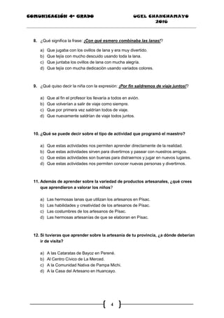 COMUNICACIÓN 4ª GRADO UGEL CHANCHAMAYO
2016
4
8. ¿Qué significa la frase: ¡Con qué esmero combinaba las lanas!?
a) Que jugaba con los ovillos de lana y era muy divertido.
b) Que tejía con mucho descuido usando toda la lana.
c) Que juntaba los ovillos de lana con mucha alegría.
d) Que tejía con mucha dedicación usando variados colores.
9. ¿Qué quiso decir la niña con la expresión: ¡Por fin saldremos de viaje juntos!?
a) Que al fin el profesor los llevaría a todos en avión.
b) Que volverían a salir de viaje como siempre.
c) Que por primera vez saldrían todos de viaje.
d) Que nuevamente saldrían de viaje todos juntos.
10. ¿Qué se puede decir sobre el tipo de actividad que programó el maestro?
a) Que estas actividades nos permiten aprender directamente de la realidad.
b) Que estas actividades sirven para divertirnos y pasear con nuestros amigos.
c) Que estas actividades son buenas para distraernos y jugar en nuevos lugares.
d) Que estas actividades nos permiten conocer nuevas personas y divertirnos.
11. Además de aprender sobre la variedad de productos artesanales, ¿qué crees
que aprendieron a valorar los niños?
a) Las hermosas lanas que utilizan los artesanos en Písac.
b) Las habilidades y creatividad de los artesanos de Písac.
c) Las costumbres de los artesanos de Písac.
d) Las hermosas artesanías de que se elaboran en Písac.
12. Si tuvieras que aprender sobre la artesanía de tu provincia, ¿a dónde deberían
ir de visita?
a) A las Cataratas de Bayoz en Perené.
b) Al Centro Cívico de La Merced.
c) A la Comunidad Nativa de Pampa Michi.
d) A la Casa del Artesano en Huancayo.
 