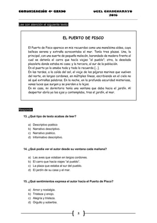 COMUNICACIÓN 4ª GRADO UGEL CHANCHAMAYO
2016
5
Lee con atención el siguiente texto:
EL PUERTO DE PISCO
El Puerto de Pisco aparece en mis recuerdos como una mansísima aldea, cuya
belleza serena y extraña acrecentaba el mar. Tenía tres plazas. Una, la
principal, con una suerte de pequeño malecón, barandado de madera frente al
cual se detenía el carro que hacía viajes “al pueblo”; otra, la desolada
plazoleta donde estaba mi casa; y la tercera, al sur de la población.
En el puerto yo lo amaba todo y todo lo recuerdo […].
En las tardes, a la caída del sol, el viaje de los pájaros marinos que vuelven
del norte, en largos cordones, en múltiples líneas, escribiendo en el cielo no
sé qué extrañas palabras. En la noche, en la profunda oscuridad misteriosa,
vanas luces que surgen y se pierden a lo lejos.
En mi casa, mi dormitorio tenía una ventana que daba hacia el jardín. Al
despertar abría yo los ojos y contemplaba, tras el jardín, el mar.
Responde:
13. ¿Qué tipo de texto acabas de leer?
a) Descriptivo poético
b) Narrativo descriptivo.
c) Narrativo poético.
d) Informativo descriptivo.
14. ¿Qué podía ver el autor desde su ventana cada mañana?
a) Las aves que volaban en largos cordones.
b) El carro que hacía viajes “al pueblo”.
c) La plaza que estaba al sur del pueblo.
d) El jardín de su casa y el mar.
15. ¿Qué sentimientos expresa el autor hacia el Puerto de Pisco?
a) Amor y nostalgia.
b) Tristeza y enojo.
c) Alegría y tristeza.
d) Orgullo y soberbia.
 