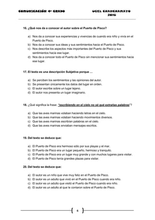 COMUNICACIÓN 4ª GRADO UGEL CHANCHAMAYO
2016
6
16. ¿Qué nos da a conocer el autor sobre el Puerto de Pisco?
a) Nos da a conocer sus experiencias y vivencias de cuando era niño y vivía en el
Puerto de Pisco.
b) Nos da a conocer sus ideas y sus sentimientos hacia el Puerto de Pisco.
c) Nos describe los aspectos más importantes del Puerto de Pisco y sus
sentimientos hacia ese lugar.
d) Nos da a conocer todo el Puerto de Pisco sin mencionar sus sentimientos hacia
ese lugar.
17. El texto es una descripción Subjetiva porque …
a) Se perciben los sentimientos y las opiniones del autor.
b) Se presentan únicamente los datos del lugar en orden.
c) El autor escribe sobre un lugar lejano.
d) El autor nos presenta un lugar imaginario.
18. ¿Qué significa la frase: “escribiendo en el cielo no sé qué extrañas palabras”?
a) Que las aves marinas volaban haciendo letras en el cielo.
b) Que las aves marinas volaban haciendo movimientos diversos.
c) Que las aves marinas escribían palabras en el cielo.
d) Que las aves marinas enviaban mensajes escritos.
19. Del texto se deduce que:
a) El Puerto de Pisco era hermoso sólo por sus playas y el mar.
b) El Puerto de Pisco era un lugar pequeño, hermoso y tranquilo.
c) El Puerto de Pisco era un lugar muy grande y con muchos lugares para visitar.
d) El Puerto de Pisco tenía grandes plazas para visitar.
20. Del texto se deduce que:
a) El autor es un niño que vive muy feliz en el Puerto de Pisco.
b) El autor es un adulto que vivió en el Puerto de Pisco cuando era niño.
c) El autor es un adulto que visitó el Puerto de Pisco cuando era niño.
d) El autor es un adulto al que le contaron sobre el Puerto de Pisco.
 