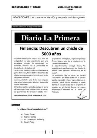 COMUNICACIÓN 4ª GRADO UGEL CHANCHAMAYO
2016
1
INDICACIONES: Lee con mucha atención y responde las interrogantes.
Lee con atención el siguiente texto:
Responde:
1. ¿Quién hizo el descubrimiento?
a) Trevor Brown
b) Kierikki Centre
c) La Universidad de Derby
d) Sarah Pickin
“
 