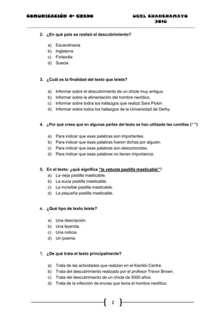 COMUNICACIÓN 4ª GRADO UGEL CHANCHAMAYO
2016
2
2. ¿En qué país se realizó el descubrimiento?
a) Escandinavia
b) Inglaterra
c) Finlandia
d) Suecia
3. ¿Cuál es la finalidad del texto que leíste?
a) Informar sobre el descubrimiento de un chicle muy antiguo.
b) Informar sobre la alimentación del hombre neolítico.
c) Informar sobre todos los hallazgos que realizó Sara Pickin
d) Informar sobre todos los hallazgos de la Universidad de Derby.
4. ¿Por qué crees que en algunas partes del texto se han utilizado las comillas (“ ”)
a) Para indicar que esas palabras son importantes.
b) Para indicar que esas palabras fueron dichas por alguien.
c) Para indicar que esas palabras son desconocidas.
d) Para indicar que esas palabras no tienen importancia.
5. En el texto: ¿qué significa “la vetusta pastilla masticable”?
a) La vieja pastilla masticable.
b) La sucia pastilla masticable.
c) La increíble pastilla masticable.
d) La pequeña pastilla masticable.
6. ¿Qué tipo de texto leíste?
a) Una descripción.
b) Una leyenda.
c) Una noticia.
d) Un poema.
7. ¿De qué trata el texto principalmente?
a) Trata de las actividades que realizan en el Kierikki Centre.
b) Trata del descubrimiento realizado por el profesor Trevor Brown.
c) Trata del descubrimiento de un chicle de 5000 años.
d) Trata de la infección de encías que tenía el hombre neolítico.
 