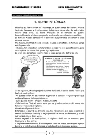 COMUNICACIÓN 4ª GRADO UGEL CHANCHAMAYO
2016
6
Lee con atención el siguiente texto:
EL POSTRE DE LÚCUMA
Micaela y su familia vivían en Tongorrape, un pueblo cerca de Chiclayo. Micaela
tenía dos hermanos y tres hermanas, todos menores que ella. Su padre había
muerto años atrás. Su madre trabajaba en el mercado del pueblo.
Lamentablemente, el dinero que ganaba no alcanzaba para alimentar a sus hijos.
La mamá de Micaela pensaba que la solución a sus problemas era vender la única
vaca que poseían.
Una mañana, mientras Micaela ordeñaba la vaca en el establo, su hermano Jorge
entró apresurado.
- ¡Micaela, han colocado un cartel grande en la plaza! No sé lo que está escrito, pero
toda la gente del pueblo dice que es algo importante.
La joven salió del establo y corrió hacia la plaza. Jorge salió detrás de ella.
Al día siguiente, Micaela preparó el postre de lúcuma, lo colocó en una fuente y lo
llevó a la municipalidad.
-No puedes entrar. No se permiten mujeres en el concurso – dijo el vigilante que
cuidaba el ingreso de los participantes.
-¿Qué quieres decir? – preguntó Micaela, molesta.
-Sólo hombres. Todo el mundo sabe que los grandes cocineros del mundo son
hombres –respondió el vigilante.
Micaela sintió ganas de llorar.
Entonces se le ocurrió una brillante idea. Fue rápidamente a su casa, se cambió el
vestido por la mejor camisa y el mejor pantalón de uno de sus hermanos, y ocultó
sus trenzas debajo de un gorro.
Cuando regresó a la municipalidad, el vigilante dudó por un momento, pero
finalmente la dejó entrar.
Y llegó el momento decisivo. El alcalde probó todos los platos, pero ninguno lograba
borrarle el ceño fruncido. Entonces, probó el postre de lúcuma de Micaela.
SE BUSCA AL MEJOR COCINERO DE
TONGORRAPE
Si eres un buen cocinero, ven a la
municipalidad este domingo y presenta tu
mejor plato.
Podrás ganar tres vacas lecheras. Y además,
representarás a nuestro pueblo en el
Concurso Nacional de Cocineros.
Julián Mendoza
Alcalde de Tongorrape
¡Yo sé hacer un delicioso
postre de lúcuma! ¡Yo
podría ganar!
 