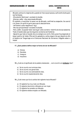 COMUNICACIÓN 4ª GRADO UGEL CHANCHAMAYO
2016
7
Micaela contuvo la respiración y pensó en tres vacas nuevas y suficiente leche para
sus hermanos.
-¡Excelente! ¡Delicioso! -exclamó el alcalde.
-Gracias, señor –dijo emocionada Micaela.
El vigilante, al escuchar la suave voz de Micaela, confirmó su sospecha. Se acercó
a la joven y le quitó el gorro para que la descubrieran.
-¡Arresten a esta impostora! –dijo.
-¡No nos precipitemos! –exclamó el alcalde.
-Pero, señor, no puede tener una mujer como cocinera –insistió uno de sus asesores.
Todo el mundo sabe que los mejores cocineros son hombres.
-Quizá lo que todo el mundo dice no siempre es cierto. Esta joven ha preparado el
mejor postre de todos. Ella será la ganadora y estoy seguro de que dejará en alto
el nombre de Tongorrape en el Concurso Nacional de Cocineros. ¡Háganlo saber a
todos!
17. ¿Qué palabra define mejor la forma de ser de Micaela?
a) Ociosa
b) Decidida
c) Insegura
d) Impulsiva
18. ¿Cuál es el significado de la palabra destacada: …se le ocurrió una brillante idea?
a) Se le ocurrió una luminosa idea.
b) Se le ocurrió una genial idea.
c) Se le ocurrió una sobresaliente idea.
d) Se le ocurrió resplandeciente idea.
19. ¿Cuál crees que fue la actitud del vigilante hacia Micaela?
a) El vigilante fue muy malo con Micaela.
b) El vigilante discriminó a Micaela por ser mujer.
c) El vigilante fue amable con Micaela.
d) El vigilante estaba enojado con Micaela.
 