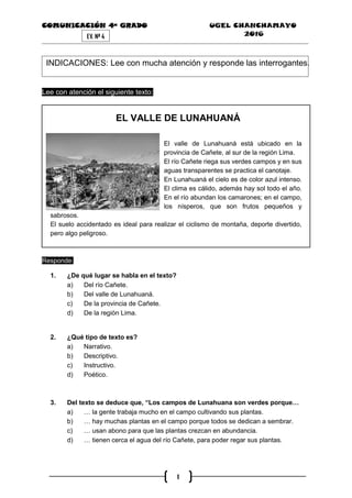 COMUNICACIÓN 4ª GRADO UGEL CHANCHAMAYO
2016
1
EV. Nª 4
INDICACIONES: Lee con mucha atención y responde las interrogantes.
Lee con atención el siguiente texto:
EL VALLE DE LUNAHUANÁ
El valle de Lunahuaná está ubicado en la
provincia de Cañete, al sur de la región Lima.
El río Cañete riega sus verdes campos y en sus
aguas transparentes se practica el canotaje.
En Lunahuaná el cielo es de color azul intenso.
El clima es cálido, además hay sol todo el año.
En el río abundan los camarones; en el campo,
los nísperos, que son frutos pequeños y
sabrosos.
El suelo accidentado es ideal para realizar el ciclismo de montaña, deporte divertido,
pero algo peligroso.
Responde:
1. ¿De qué lugar se habla en el texto?
a) Del río Cañete.
b) Del valle de Lunahuaná.
c) De la provincia de Cañete.
d) De la regiòn Lima.
2. ¿Qué tipo de texto es?
a) Narrativo.
b) Descriptivo.
c) Instructivo.
d) Poético.
3. Del texto se deduce que, “Los campos de Lunahuana son verdes porque…
a) … la gente trabaja mucho en el campo cultivando sus plantas.
b) … hay muchas plantas en el campo porque todos se dedican a sembrar.
c) … usan abono para que las plantas crezcan en abundancia.
d) … tienen cerca el agua del río Cañete, para poder regar sus plantas.
 