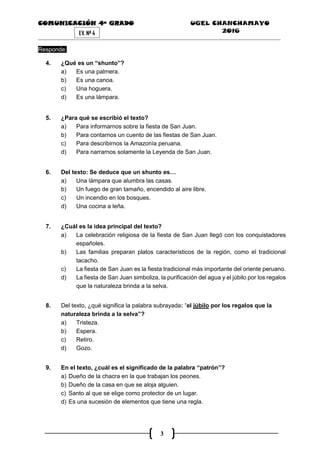 COMUNICACIÓN 4ª GRADO UGEL CHANCHAMAYO
2016
3
EV. Nª 4
Responde:
4. ¿Qué es un “shunto”?
a) Es una palmera.
b) Es una canoa.
c) Una hoguera.
d) Es una lámpara.
5. ¿Para qué se escribió el texto?
a) Para informarnos sobre la fiesta de San Juan.
b) Para contarnos un cuento de las fiestas de San Juan.
c) Para describirnos la Amazonía peruana.
d) Para narrarnos solamente la Leyenda de San Juan.
6. Del texto: Se deduce que un shunto es…
a) Una lámpara que alumbra las casas.
b) Un fuego de gran tamaño, encendido al aire libre.
c) Un incendio en los bosques.
d) Una cocina a leña.
7. ¿Cuál es la idea principal del texto?
a) La celebración religiosa de la fiesta de San Juan llegó con los conquistadores
españoles.
b) Las familias preparan platos característicos de la región, como el tradicional
tacacho.
c) La fiesta de San Juan es la fiesta tradicional más importante del oriente peruano.
d) La fiesta de San Juan simboliza, la purificación del agua y el júbilo por los regalos
que la naturaleza brinda a la selva.
8. Del texto, ¿qué significa la palabra subrayada: “el júbilo por los regalos que la
naturaleza brinda a la selva”?
a) Tristeza.
b) Espera.
c) Retiro.
d) Gozo.
9. En el texto, ¿cuál es el significado de la palabra “patrón”?
a) Dueño de la chacra en la que trabajan los peones.
b) Dueño de la casa en que se aloja alguien.
c) Santo al que se elige como protector de un lugar.
d) Es una sucesión de elementos que tiene una regla.
 