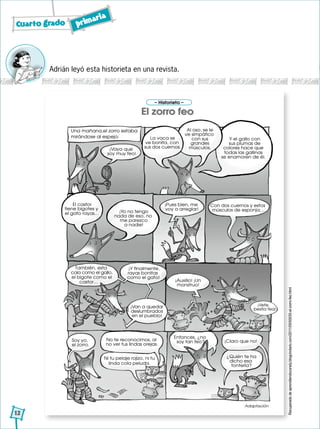 Cuarto grado primaria
12
Adrián leyó esta historieta en una revista.
Adaptación
El castor
tiene bigotes y
el gato rayas… ¡Yo no tengo
nada de eso, no
me parezco
a nadie!
¡Pues bien, me
voy a arreglar!
Con dos cuernos y estos
músculos de esponja…
También, esta
cola como el gallo,
el bigote como el
castor…
¡Y finalmente,
rayas bonitas
como el gato!
¡Van a quedar
deslumbrados
en el pueblo!
¡Vete,
bestia fea!
¡Auxilio! ¡Un
monstruo!
Soy yo,
el zorro.
Entonces, ¿no
soy tan feo?
¿Quién te ha
dicho esa
tontería?
El zorro feo
– Historieta –
¡Vaya que
soy muy feo!
La vaca se
ve bonita, con
sus dos cuernos.
Al oso, se le
ve simpático
con sus
grandes
músculos.
Y el gallo con
sus plumas de
colores hace que
todas las gallinas
se enamoren de él.
Una mañana,el zorro estaba
mirándose al espejo:
No te reconocimos, al
no ver tus lindas orejas.
Ni tu pelaje rojizo, ni tu
linda cola peluda.
¡Claro que no!
El zorro feo
Recuperadodeaprendiendoconely.blogcindario.com/2011/05/00035-el-zorro-feo.html
 