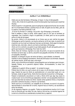 COMUNICACIÓN 4ª GRADO UGEL CHANCHAMAYO
2016
4
EV. Nª 4
Lee el siguiente texto:
ALOILA Y LA CHINCHILLA
Había una vez dos hermanos. Chiliquinga, el mayor, le dijo al más pequeño:
-Aloila, allá, al lado de la quebrada, encontraremos palos muy buenos para nuestras
flechas.
Aloila no quería ir a la quebrada, pues era peligrosa en épocas de lluvias; las crecidas
del río arrastraban árboles y piedras hacia el valle. El padre de los niños, jefe de
la comarca, les había prohibido ir allí.
-Si tú no te atreves a ir conmigo, iré yo solo –dijo Chiliquinga, y se marchó.
Pasó la mañana y luego la tarde. Aloila esperó, pero al ver que su hermano no
regresaba, fue a buscarlo. Llegó a la quebrada y lo llamó, pero su voz se perdía
entre el ruido de las aguas.
De pronto, Aloila lo vio encaramado en un tronco que ya casi cubrían las aguas.
Chiliquinga se quitó el poncho; con mucho esfuerzo cortó una rama, la envolvió con
el poncho y se la arrojó con todas sus fuerzas a su hermano. Aloila agarró el poncho
mientras veía, aterrado, cómo la corriente arrastraba a Chiliquinga.
Aloila corrió a contarle a su padre lo que había pasado. El jefe del pueblo pidió a la
gente que buscaran a Chiliquinga. Pero todo fue inútil.
Aloila, lleno de tristeza, regresó a su casa. De pronto, vio que en el poncho de su
hermano se movía algo. Lo abrió y encontró una pequeña chinchilla. El niño la miró:
era pequeña y hermosa.
Después, le consiguió un poco de leche de llama y, acariciándola, la alimentó.
Cuando el cielo se despejó nuevamente, Aloila decidió buscar a su hermano. Después
de caminar mucho, divisó una casa y una mujer.
Aloila, con la chinchilla en el hombro, quiso preguntar por su hermano, pero la mujer,
llamada Fiénola, no le permitió siquiera hablar. Arrinconándolo, lo atacó con
preguntas:
-¿Quién es tu padre? ¿Eres un espía? – le reclamó la mujer.
Fiénola llevó al niño a un cuarto oscuro de la casa y lo ató de pies y manos con una
soga. Cuando los ojos de Aloila se acostumbraron a la oscuridad, pudo ver a su
hermano, atado de igual forma. Aloila lloró de emoción al encontrar a Chiliquinga.
Pasada la medianoche escucharon un ruido y Aloila sintió que algo muy suave le
rozaba la piel: era la chinchilla que empezaba a morder con sus pequeños dientes el
lazo que amarraba las manos de Aloila. Cuando estas quedaron libres, el muchacho
procedió a soltarse los pies y a liberar a su hermano.
Aloila acarició a la chinchilla y en compañía de su hermano, se acercó a la puerta.
Aprovechando la oscuridad de la noche, huyeron hacia el monte y se escondieron
entre los árboles.
Al día siguiente llegaron a su pueblo. Todos se sorprendieron mucho al oír lo que
hizo la chinchilla por los niños. Por eso, hasta el día de hoy, en muchos lugares de
la sierra la chinchilla es considerada un animal único y especial.
 