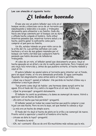 Lee con atención el siguiente texto:
El leñador honrado
Érase una vez un pobre leñador que vivía en el
bosque verde y silencioso cerca de un torrente que
espumajeaba y salpicaba a su paso, y trabajaba
duramente para alimentar a su familia. Cada día,
hacía una larga caminata por el bosque con su dura
y aﬁlada hacha colgada al hombro. Solía silbar
mientras pensaba que, mientras tuviera salud y su
hacha, podría ganar lo suﬁciente como para
comprar el pan para su familia.
Un día, estaba talando un gran roble cerca de
la orilla del río. Las astillas saltaban con cada
hachazo y el eco de sus golpes resonaba por el
bosque con tanta claridad que cualquiera habría
pensado que había decenas de leñadores
trabajando.
Al cabo de un rato, el leñador pensó que descansaría un poco. Dejó el
hacha apoyada en un árbol y se dio la vuelta para sentarse. Pero tropezó con
una vieja raíz retorcida y, antes de que pudiera evitarlo, el hacha resbaló y
cayó al río.
El pobre leñador se asomó sobre el torrente para intentar ver el fondo,
pero en aquel tramo, el río era demasiado profundo. El agua continuaba
ﬂuyendo tan alegremente como antes sobre el tesoro perdido.
- ¿Qué voy a hacer? –pensó el leñador- ¡He perdido mi hacha! ¿Cómo voy a
alimentar a mis hijos ahora?
Tan pronto como dejó de hablar, una hermosa dama surgió entre las
aguas. Era el hada del río y salió a la superﬁcie al oír esa triste voz.
- ¿Qué te preocupa? –preguntó dulcemente.
El leñador le contó su problema y la dama se sumergió de nuevo. Volvió a
aparecer con un hacha de plata.
- ¿Es ésta el hacha que has perdido? –preguntó.
El leñador pensó en todas las cosas bonitas que podría comprar a sus
hijos con esa hacha. Pero no era la suya, así que meneó la cabeza y dijo:
- La mía era un hacha de simple acero.
El hada del río dejó el hacha de plata en la orilla y se sumergió de nuevo.
Pronto volvió a aparecer y mostró al hombre otra hacha.
- ¿Acaso es ésta la tuya? –preguntó.
El hombre la miró:
- ¡Oh, no! –contestó- ¡Ésa es de oro! ¡Es muchísimo más valiosa que la mía.
03
 
