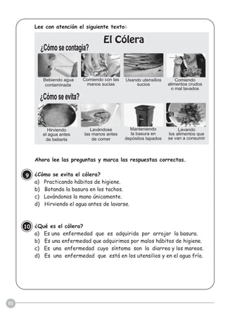 05
Lee con atención el siguiente texto:
Ahora lee las preguntas y marca las respuestas correctas.
¿Cómo se evita el cólera?
a) Practicando hábitos de higiene.
b) Botando la basura en los tachos.
c) Lavándonos la mano únicamente.
d) Hirviendo el agua antes de lavarse.
¿Qué es el cólera?
a) Es una enfermedad que es adquirida por arrojar la basura.
b) Es una enfermedad que adquirimos por malos hábitos de higiene.
c) Es una enfermedad cuyo síntoma son la diarrea y los mareos.
d) Es una enfermedad que está en los utensilios y en el agua fría.
9
10
¿Cómo se contagia?
¿Cómo se evita?
El Cólera
Bebiendo agua
contaminada
Comiendo con las
manos sucias
Usando utensilios
sucios
Comiendo
alimentos crudos
o mal lavados
Hirviendo
el agua antes
de beberla
Lavándose
las manos antes
de comer
Manteniendo
la basura en
depósitos tapados
Lavando
los alimentos que
se van a consumir
 