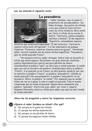 06
Lee con atención el siguiente texto:
La pescadería
- “Señor Sardena -dijo el joven al
propietario de una pescadería-, me
llamo Arenque. Soy pintor de rótulos
y veo que usted no tiene letrero
como los otros tenderos. Mire usted
por favor el rótulo de su vecino el
sastre: “Sastrería, confeccionamos
vestidos a medida”; El del zapatero:
“Zapatería, remendamos zapatos
mientras que usted está esperando”; El del carnicero: “Carnicería,
nuestra carne está refrigerada”; Y el del empresario de pompas
fúnebres: “Funeraria, nuestros clientes nunca se quejan”. Permítame
señor, hacerle también uno de estos rótulos magníﬁcos: “Pescadería,
aquí se vende pescado fresco”.
- “No necesito letrero, señor Arenque. Sobre todo no necesito el
rótulo que usted sugiere. Escúcheme con gran atención, mientras
explico lógicamente por qué es una pura pérdida de dinero.
Consideremos la palabra “aquí”: es claro que si vendo pescado, lo vendo
aquí, por eso no necesito esa palabra. Consideremos ahora la palabra
“fresco”: si el pescado no es fresco, no será posible venderlo, por eso
no necesito la palabra “fresco”. La palabra “pescadería”: ¿Dónde se
vende pescado? ¿En una panadería?; la palabra “pescadería” no es
necesaria. Ahora, la palabra “se vende”: ¡Por supuesto que se vende!
¡Cómo me voy yo a ganar la vida si regalo el pescado! Todo el mundo
comprende que se vende el pescado. Queda ahora solamente una
palabra, “pescado”: ¡Cierre los ojos, señor, por favor y respire!
¡Dígame! ¿Necesita usted un rótulo para saber que aquí en esta tienda
se vende pescado?
Ahora lee las preguntas y marca las respuestas correctas.
¿Quiere el señor Sardena un rótulo? ¿Por qué?
a) No; porque no le gusta los rótulos.
b) Sí; porque las ventas aumentarían.
c) No; porque es una pérdida de dinero.
d) Sí; porque los negocios tienen rótulos.
11
 