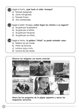 07
Según el texto, ¿qué huele el señor Arenque?
a) Pescado malogrado.
b) Carne refrigerada.
c) Pescado fresco.
d) Aire contaminado.
Según el señor Arenque, ¿cómo llegan los clientes a su negocio?
a) Se guían por la panadería.
b) Se guían por el olfato.
c) Se guían por los peces.
d) Se guían por un rótulo.
Según el texto, la palabra “rótulo” se puede entender como:
a) Nombre de una tienda.
b) Pintor de letreros.
c) Letrero viejo y roto.
d) Letrero de una tienda.
Observa las imágenes con mucha atención.
Ahora lee las preguntas de la página siguiente y marca las
respuestas correctas.
12
13
14
 