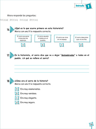 Entrada 1
13
El zorro se pone
músculos de
esponja.
El zorro asusta
a todos en el
pueblo.
El zorro se mira
en el espejo.
El zorro descubre
que no es feo.
Ahora responde las preguntas:
¿Qué es lo que ocurre primero en esta historieta?
Marca con una X la respuesta correcta.
16.
En la historieta, el zorro dice que va a dejar “deslumbrados” a todos en el
pueblo. ¿A qué se refiere el zorro?
17.
¿Cómo era el zorro de la historia?
Marca con una X la respuesta correcta.
18.
Era muy enamoradizo.
Era muy vanidoso.
Era muy elegante.
Era muy seguro.
a b c d
a
b
c
d
 