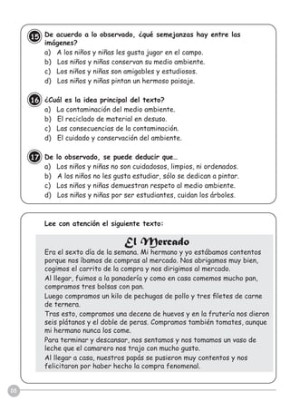 08
De acuerdo a lo observado, ¿qué semejanzas hay entre las
imágenes?
a) A los niños y niñas les gusta jugar en el campo.
b) Los niños y niñas conservan su medio ambiente.
c) Los niños y niñas son amigables y estudiosos.
d) Los niños y niñas pintan un hermoso paisaje.
¿Cuál es la idea principal del texto?
a) La contaminación del medio ambiente.
b) El reciclado de material en desuso.
c) Las consecuencias de la contaminación.
d) El cuidado y conservación del ambiente.
De lo observado, se puede deducir que…
a) Los niños y niñas no son cuidadosos, limpios, ni ordenados.
b) A los niños no les gusta estudiar, sólo se dedican a pintar.
c) Los niños y niñas demuestran respeto al medio ambiente.
d) Los niños y niñas por ser estudiantes, cuidan los árboles.
Lee con atención el siguiente texto:
El Mercado
Era el sexto día de la semana. Mi hermano y yo estábamos contentos
porque nos íbamos de compras al mercado. Nos abrigamos muy bien,
cogimos el carrito de la compra y nos dirigimos al mercado.
Al llegar, fuimos a la panadería y como en casa comemos mucho pan,
compramos tres bolsas con pan.
Luego compramos un kilo de pechugas de pollo y tres ﬁletes de carne
de ternera.
Tras esto, compramos una decena de huevos y en la frutería nos dieron
seis plátanos y el doble de peras. Compramos también tomates, aunque
mi hermano nunca los come.
Para terminar y descansar, nos sentamos y nos tomamos un vaso de
leche que el camarero nos trajo con mucho gusto.
Al llegar a casa, nuestros papás se pusieron muy contentos y nos
felicitaron por haber hecho la compra fenomenal.
15
16
17
 