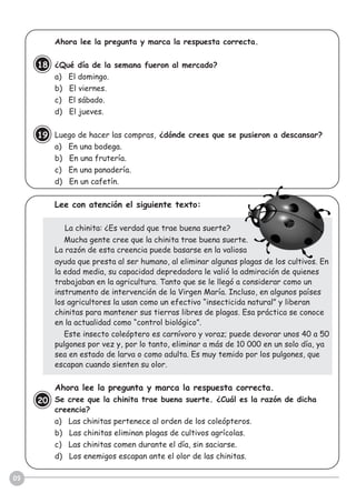 09
Ahora lee la pregunta y marca la respuesta correcta.
¿Qué día de la semana fueron al mercado?
a) El domingo.
b) El viernes.
c) El sábado.
d) El jueves.
Luego de hacer las compras, ¿dónde crees que se pusieron a descansar?
a) En una bodega.
b) En una frutería.
c) En una panadería.
d) En un cafetín.
Lee con atención el siguiente texto:
La chinita: ¿Es verdad que trae buena suerte?
Mucha gente cree que la chinita trae buena suerte.
La razón de esta creencia puede basarse en la valiosa
ayuda que presta al ser humano, al eliminar algunas plagas de los cultivos. En
la edad media, su capacidad depredadora le valió la admiración de quienes
trabajaban en la agricultura. Tanto que se le llegó a considerar como un
instrumento de intervención de la Virgen María. Incluso, en algunos países
los agricultores la usan como un efectivo “insecticida natural” y liberan
chinitas para mantener sus tierras libres de plagas. Esa práctica se conoce
en la actualidad como “control biológico”.
Este insecto coleóptero es carnívoro y voraz; puede devorar unos 40 a 50
pulgones por vez y, por lo tanto, eliminar a más de 10 000 en un solo día, ya
sea en estado de larva o como adulta. Es muy temido por los pulgones, que
escapan cuando sienten su olor.
Ahora lee la pregunta y marca la respuesta correcta.
Se cree que la chinita trae buena suerte. ¿Cuál es la razón de dicha
creencia?
a) Las chinitas pertenece al orden de los coleópteros.
b) Las chinitas eliminan plagas de cultivos agrícolas.
c) Las chinitas comen durante el día, sin saciarse.
d) Los enemigos escapan ante el olor de las chinitas.
18
19
20
 