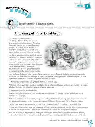Salida 1
3
Lee con atención el siguiente cuento.
En un pueblo de los Andes,
vivía la pastorcita Antushca junto
a su abuelita. Cada mañana, Antushca
llevaba a pastar sus ovejas al campo
y volvía al atardecer. Su abuelita,
mientras tanto, se quedaba en casa
esperándola con una caliente comida.
Un día, una terrible sequía afectó al pueblo
de Antushca. No había lluvias, los sembríos
se secaron y pronto los alimentos se fueron
acabando. Las personas y los animales
empezaron a pasar hambre. Los pobladores
salían a lugares lejanos en busca
de alimentos y lo poco que encontraban
lo compartían entre todos los del pueblo.
Antushca y el misterio del Auqui
Una mañana, Antushca salió con sus flacas ovejas en busca de agua hacia un pequeño manantial
en lo alto de una montaña. Al llegar al lugar, sus ovejitas se atropellaban al beber el agua y la niña
trataba de ordenarlas. Cuando de pronto escuchó una voz:
― Niña linda, tengo mucha sed. ¿Podrías darme un poco de agua?
Antushca volteó y vio a un anciano. Rápidamente, la niña recogió agua juntando sus manos y lo ayudó
a beber. También le invitó el poco de cancha que aún tenía.
El anciano se despidió de ella y le dijo:
― Eres una niña muy buena. Por eso, en agradecimiento, tu pueblo y tú no volverán a pasar
hambre ―y se alejó.
Antushca se acercó al manantial para poder beber ella también. De repente, mientras bebía, vio
en las aguas la imagen de los campos de su pueblo llenos de plantas y flores. Era una visión.
La niña, muy asombrada, regresó a su casa y le contó a su abuelita lo sucedido. La abuelita le dijo:
― ¡Ay, Antushca! Ese anciano era un Auqui, el espíritu de las montañas. Lo que viste en el manantial
le pasará a nuestro pueblo. Como fuiste buena con él, seguro nos va a premiar a todos.
Y así fue. A los pocos días empezó a llover y los pobladores sembraron sus tierras nuevamente. Pronto,
todo se llenó de verdor y hubo alimentos. Desde ese momento, el pueblo de Antushca ya no sufrió más.
Adaptación de un cuento de Pedro Leguía Córdoba
Ahora puedes empezar.
 