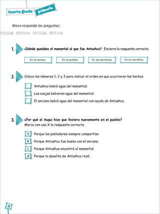 Cuarto grado primaria
4
Ahora responde las preguntas:
En el campo. En el pueblo. En los sembríos. En la montaña.
¿Dónde quedaba el manantial al que fue Antushca? Encierra la respuesta correcta.1.
Coloca los números 1, 2 y 3 para indicar el orden en que ocurrieron los hechos.2.
Antushca bebió agua del manantial.
Las ovejas bebieron agua del manantial.
El anciano bebió agua del manantial con ayuda de Antushca.
¿Por qué el Auqui hizo que lloviera nuevamente en el pueblo?
Marca con una X la respuesta correcta.
3.
Porque los pobladores siempre compartían.
Porque Antushca fue buena con el anciano.
Porque Antushca encontró el manantial.
Porque la abuelita de Antushca rezó.
a
b
c
d
 