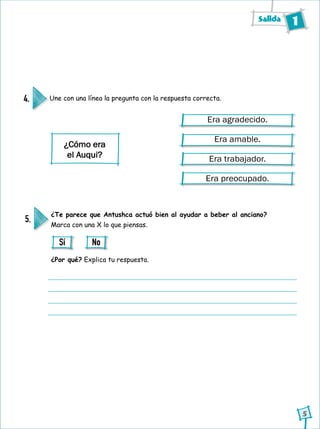 Salida 1
5
Une con una línea la pregunta con la respuesta correcta.4.
Era agradecido.
Era amable.
Era trabajador.
Era preocupado.
¿Cómo era
el Auqui?
¿Te parece que Antushca actuó bien al ayudar a beber al anciano?
Marca con una X lo que piensas.
¿Por qué? Explica tu respuesta.
5.
Sí No
 