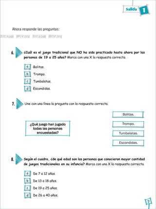 Salida 1
7
Ahora responde las preguntas:
¿Cuál es el juego tradicional que NO ha sido practicado hasta ahora por las
personas de 19 a 25 años? Marca con una X la respuesta correcta.
Según el cuadro, ¿de qué edad son las personas que conocieron mayor cantidad
de juegos tradicionales en su infancia? Marca con una X la respuesta correcta.
6.
8.
Bolitas.
Trompo.
Tumbalatas.
Escondidas.
De 7 a 12 años.
De 13 a 18 años.
De 19 a 25 años.
De 26 a 40 años.
Une con una línea la pregunta con la respuesta correcta.7.
Bolitas.
Trompo.
Tumbalatas.
Escondidas.
¿Qué juego han jugado
todas las personas
encuestadas?
a
b
c
d
a
b
c
d
 