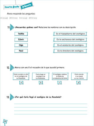 Cuarto grado primaria
10
¿Por qué Carla llegó al zoológico de La Rosaleda?13.
Ahora responde las preguntas:
¿Recuerdas quiénes son? Relaciona los nombres con su descripción.11.
Es el hipopótamo del zoológico.
Es la sachavaca del zoológico.
Es el asistente del zoológico.
Es la directora del zoológico.
Teófila
Edwin
Olga
Raúl
Carla llega al
zoológico de
La Rosaleda.
Carla cumple un año
en el zoológico de
La Rosaleda.
El zoológico celebra
la fiesta de
cumpleaños de Carla.
Carla pierde
a su papá
y a su mamá.
Marca con una X el recuadro de lo que sucedió primero.12.
a b c d
 