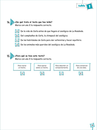 Salida 1
11
¿De qué trata el texto que has leído?
Marca con una X la respuesta correcta.
14.
De la vida de Carla antes de que llegara al zoológico de La Rosaleda.
Del cumpleaños de Carla, la chimpacé del zoológico.
De las habilidades de Carla para dar volteretas y hacer equilibrio.
De los animales más queridos del zoológico de La Rosaleda.
Para convencer
de una idea.
Para opinar
sobre un hecho.
Para describir un
comportamiento.
¿Para qué se hizo este texto?
Marca con una X la respuesta correcta.
15.
Para narrar
un hecho.
a
b
c
d
a b c d
 