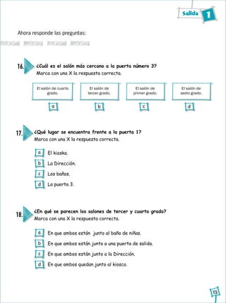 Salida 1
13
Ahora responde las preguntas:
El salón de cuarto
grado.
El salón de
tercer grado.
El salón de
primer grado.
El salón de
sexto grado.
¿Cuál es el salón más cercano a la puerta número 3?
Marca con una X la respuesta correcta.
16.
¿Qué lugar se encuentra frente a la puerta 1?
Marca con una X la respuesta correcta.
¿En qué se parecen los salones de tercer y cuarto grado?
Marca con una X la respuesta correcta.
17.
18.
El kiosko.
La Dirección.
Los baños.
La puerta 3.
En que ambos están junto al baño de niñas.
En que ambos están junto a una puerta de salida.
En que ambos están junto a la Dirección.
En que ambos quedan junto al kiosco.
a
b
c
d
a
b
c
d
a b c d
 