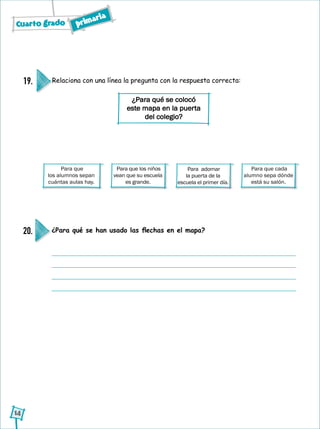 Cuarto grado primaria
14
¿Para qué se han usado las flechas en el mapa?20.
Para que cada
alumno sepa dónde
está su salón.
Para que los niños
vean que su escuela
es grande.
Para adornar
la puerta de la
escuela el primer día.
Relaciona con una línea la pregunta con la respuesta correcta:19.
¿Para qué se colocó
este mapa en la puerta
del colegio?
Para que
los alumnos sepan
cuántas aulas hay.
 