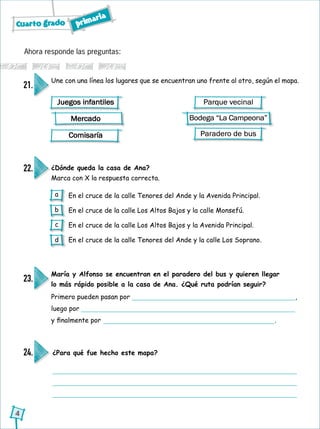 Cuarto grado primaria
4
Ahora responde las preguntas:
Une con una línea los lugares que se encuentran uno frente al otro, según el mapa.
María y Alfonso se encuentran en el paradero del bus y quieren llegar
lo más rápido posible a la casa de Ana. ¿Qué ruta podrían seguir?
¿Dónde queda la casa de Ana?
Marca con X la respuesta correcta.
21.
23.
24.
22.
En el cruce de la calle Tenores del Ande y la Avenida Principal.
En el cruce de la calle Los Altos Bajos y la calle Monsefú.
En el cruce de la calle Los Altos Bajos y la Avenida Principal.
En el cruce de la calle Tenores del Ande y la calle Los Soprano.
Juegos infantiles
Mercado
Comisaría
Parque vecinal
Bodega “La Campeona”
Paradero de bus
Primero pueden pasan por ,
luego por
y finalmente por .
¿Para qué fue hecho este mapa?
a
b
c
d
 