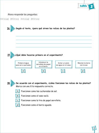 Salida 2
7
Según el texto, ¿para qué sirven las raíces de las plantas?26.
Ahora responde las preguntas:
De acuerdo con el experimento, ¿cómo funcionan las raíces de las plantas?
Marca con una X la respuesta correcta.
28.
Funcionan como las cucharadas de sal.
Funcionan como el vaso vacío.
Funcionan como la tira de papel servilleta.
Funcionan como el barro aguado.
Probar el agua
para ver a qué sabe.
Introducir la
servilleta de papel
en el barro.
Echar un poco
de agua en el vaso.
¿Qué debe hacerse primero en el experimento?27.
Mezclar la tierra
con la sal.
a
b
c
d
a b c d
 