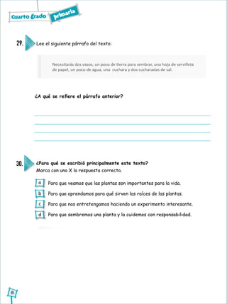 Necesitarás dos vasos, un poco de tierra para sembrar, una hoja de servilleta
de papel, un poco de agua, una cuchara y dos cucharadas de sal.
Cuarto grado primaria
8
Lee el siguiente párrafo del texto:
¿A qué se refiere el párrafo anterior?
29.
¿Para qué se escribió principalmente este texto?
Marca con una X la respuesta correcta.
30.
Para que veamos que las plantas son importantes para la vida.
Para que aprendamos para qué sirven las raíces de las plantas.
Para que nos entretengamos haciendo un experimento interesante.
Para que sembremos una planta y la cuidemos con responsabilidad.
a
b
c
d
 