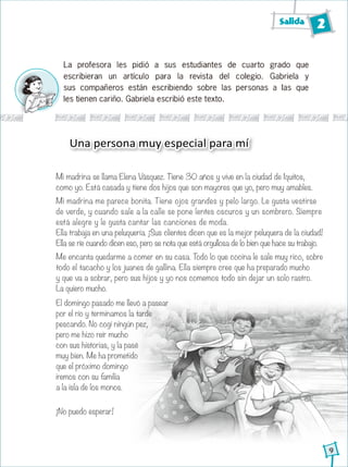 Salida 2
9
Mi madrina se llama Elena Vásquez. Tiene 30 años y vive en la ciudad de Iquitos,
como yo. Está casada y tiene dos hijos que son mayores que yo, pero muy amables.
Mi madrina me parece bonita. Tiene ojos grandes y pelo largo. Le gusta vestirse
de verde, y cuando sale a la calle se pone lentes oscuros y un sombrero. Siempre
está alegre y le gusta cantar las canciones de moda.
Ella trabaja en una peluquería. ¡Sus clientes dicen que es la mejor peluquera de la ciudad!
Ella se ríe cuando dicen eso, pero se nota que está orgullosa de lo bien que hace su trabajo.
Me encanta quedarme a comer en su casa. Todo lo que cocina le sale muy rico, sobre
todo el tacacho y los juanes de gallina. Ella siempre cree que ha preparado mucho
y que va a sobrar, pero sus hijos y yo nos comemos todo sin dejar un solo rastro.
La quiero mucho.
Una persona muy especial para mí
La profesora les pidió a sus estudiantes de cuarto grado que
escribieran un artículo para la revista del colegio. Gabriela y
sus compañeros están escribiendo sobre las personas a las que
les tienen cariño. Gabriela escribió este texto.
El domingo pasado me llevó a pasear
por el río y terminamos la tarde
pescando. No cogí ningún pez,
pero me hizo reír mucho
con sus historias, y la pasé
muy bien. Me ha prometido
que el próximo domingo
iremos con su familia
a la isla de los monos.
¡No puedo esperar!
 