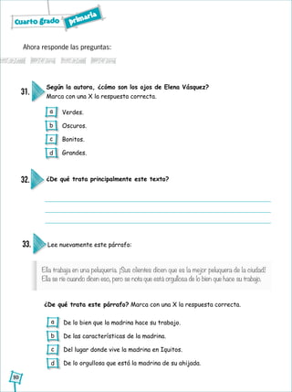 Cuarto grado primaria
10
Ella trabaja en una peluquería. ¡Sus clientes dicen que es la mejor peluquera de la ciudad!
Ella se ríe cuando dicen eso, pero se nota que está orgullosa de lo bien que hace su trabajo.
Ahora responde las preguntas:
Según la autora, ¿cómo son los ojos de Elena Vásquez?
Marca con una X la respuesta correcta.
31.
Verdes.
Oscuros.
Bonitos.
Grandes.
¿De qué trata principalmente este texto?32.
Lee nuevamente este párrafo:
¿De qué trata este párrafo? Marca con una X la respuesta correcta.
33.
De lo bien que la madrina hace su trabajo.
De las características de la madrina.
Del lugar donde vive la madrina en Iquitos.
De lo orgullosa que está la madrina de su ahijada.
a
b
c
d
a
b
c
d
 