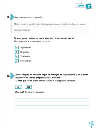 Salida 2
11
Lee nuevamente este párrafo:
En esta parte, ¿cómo se siente Gabriela, la autora del texto?
Marca con una X la respuesta correcta.
34.
Agradecida.
Orgullosa.
Ilusionada.
Confundida.
Elena Vásquez ha decidido dejar de trabajar en la peluquería y va a poner
un puesto de comida preparada en el mercado.
¿Crees que le irá bien? Marca con una X la respuesta correcta.
¿Por qué? Explica tu respuesta.
35.
Sí No
a
b
c
d
Me ha prometido que el próximo domingo iremos con su familia a la isla de los monos.
¡No puedo esperar!
 