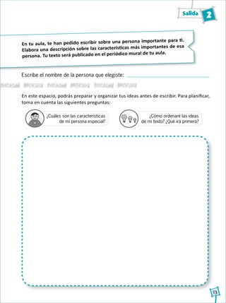 Salida 2
13
En tu aula, te han pedido escribir sobre una persona importante para ti.
Elabora una descripción sobre las características más importantes de esa
persona. Tu texto será publicado en el periódico mural de tu aula.
En este espacio, podrás preparar y organizar tus ideas antes de escribir. Para planificar,
toma en cuenta las siguientes preguntas:
Escribe el nombre de la persona que elegiste:
¿Cuáles son las características
de mi persona especial?
¿Cómo ordenaré las ideas
de mi texto? ¿Qué irá primero?1
2
3
4
1
2
3
4
1
2
3
4
1
2
3
4
 