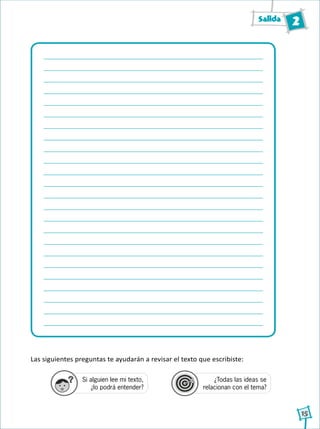 Salida 2
15
Las siguientes preguntas te ayudarán a revisar el texto que escribiste:
Si alguien lee mi texto,
¿lo podrá entender?
¿Todas las ideas se
relacionan con el tema?
1
2
3
4
1
2
3
4
1
2
3
4
 