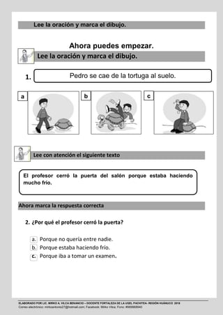 ELABORADO POR LIC. MIRKO A. VILCA BENANCIO – DOCENTE FORTALEZA DE LA UGEL PACHITEA- REGIÓN HUÁNUCO 2016
Correo electrónico: mirkoantonio27@hotmail.com; Facebook: Mirko Vilca; Fono: #969968940
Lee la oración y marca el dibujo.
Ahora puedes empezar.
Lee la oración y marca el dibujo.
1.
Lee con atención el siguiente texto
Ahora marca la respuesta correcta
2. ¿Por qué el profesor cerró la puerta?
a. Porque no quería entre nadie.
b. Porque estaba haciendo frío.
c. Porque iba a tomar un examen.
El profesor cerró la puerta del salón porque estaba haciendo
mucho frío.
Pedro se cae de la tortuga al suelo.
a b c
 