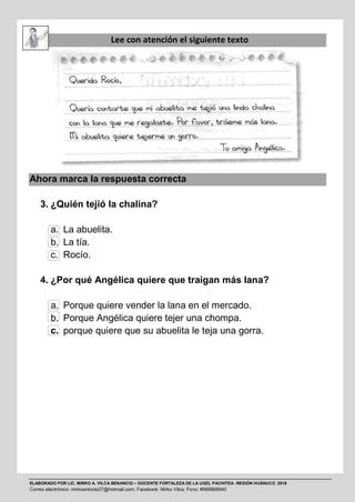 ELABORADO POR LIC. MIRKO A. VILCA BENANCIO – DOCENTE FORTALEZA DE LA UGEL PACHITEA- REGIÓN HUÁNUCO 2016
Correo electrónico: mirkoantonio27@hotmail.com; Facebook: Mirko Vilca; Fono: #969968940
Lee con atención el siguiente texto
Ahora marca la respuesta correcta
3. ¿Quién tejió la chalina?
a. La abuelita.
b. La tía.
c. Rocío.
4. ¿Por qué Angélica quiere que traigan más lana?
a. Porque quiere vender la lana en el mercado.
b. Porque Angélica quiere tejer una chompa.
c. porque quiere que su abuelita le teja una gorra.
 