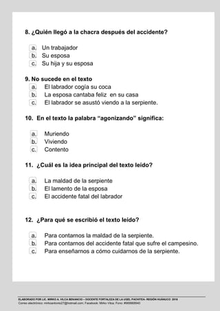 ELABORADO POR LIC. MIRKO A. VILCA BENANCIO – DOCENTE FORTALEZA DE LA UGEL PACHITEA- REGIÓN HUÁNUCO 2016
Correo electrónico: mirkoantonio27@hotmail.com; Facebook: Mirko Vilca; Fono: #969968940
8. ¿Quién llegó a la chacra después del accidente?
a. Un trabajador
b. Su esposa
c. Su hija y su esposa
9. No sucede en el texto
a. El labrador cogía su coca
b. La esposa cantaba feliz en su casa
c. El labrador se asustó viendo a la serpiente.
10. En el texto la palabra “agonizando” significa:
a. Muriendo
b. Viviendo
c. Contento
11. ¿Cuál es la idea principal del texto leído?
a. La maldad de la serpiente
b. El lamento de la esposa
c. El accidente fatal del labrador
12. ¿Para qué se escribió el texto leído?
a. Para contarnos la maldad de la serpiente.
b. Para contarnos del accidente fatal que sufre el campesino.
c. Para enseñarnos a cómo cuidarnos de la serpiente.
 