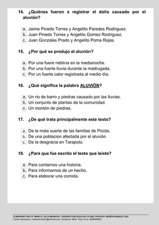 ELABORADO POR LIC. MIRKO A. VILCA BENANCIO – DOCENTE FORTALEZA DE LA UGEL PACHITEA- REGIÓN HUÁNUCO 2016
Correo electrónico: mirkoantonio27@hotmail.com; Facebook: Mirko Vilca; Fono: #969968940
14. ¿Quiénes fueron a registrar el daño causado por el
aluvión?
a. Jaime Pinedo Torres y Angelito Paredes Rodríguez.
b. Juan Pinedo Torres y Angelito Gomez Rodriguez.
c. Juan Gonzales Prado y Angelito Poma Rojas.
15. ¿Por qué se produjo el aluvión?
a. Por una fuere neblina en la medianoche.
b. Por una fuerte lluvia durante la madrugada.
c. Por un fuerte calor registrada al medio día.
16. ¿Qué significa la palabra ALUVIÓN?
a. Un rio de barro y piedras causado por las lluvias.
b. Un conjunto de plantas de la comunidad.
c. Un montón de piedras.
17. ¿De qué trata principalmente este texto?
a. De la mala suerte de las familias de Picota.
b. De una poblacion afectada por el aluvión.
c. De la desgracia en Tarapoto.
18. ¿Para que fue escrito el texto que leíste?
a. Para contarnos una historia.
b. Para informarnos de un hecho.
c. Para elaborar una comida.
 