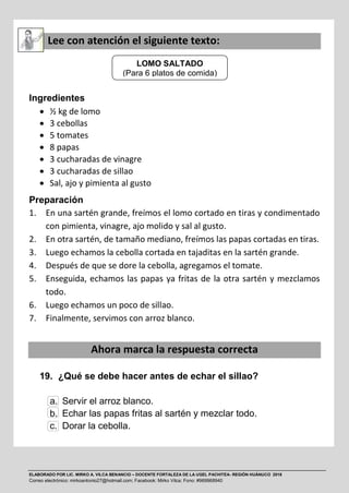 ELABORADO POR LIC. MIRKO A. VILCA BENANCIO – DOCENTE FORTALEZA DE LA UGEL PACHITEA- REGIÓN HUÁNUCO 2016
Correo electrónico: mirkoantonio27@hotmail.com; Facebook: Mirko Vilca; Fono: #969968940
Lee con atención el siguiente texto:
Ingredientes
 ½ kg de lomo
 3 cebollas
 5 tomates
 8 papas
 3 cucharadas de vinagre
 3 cucharadas de sillao
 Sal, ajo y pimienta al gusto
Preparación
1. En una sartén grande, freímos el lomo cortado en tiras y condimentado
con pimienta, vinagre, ajo molido y sal al gusto.
2. En otra sartén, de tamaño mediano, freímos las papas cortadas en tiras.
3. Luego echamos la cebolla cortada en tajaditas en la sartén grande.
4. Después de que se dore la cebolla, agregamos el tomate.
5. Enseguida, echamos las papas ya fritas de la otra sartén y mezclamos
todo.
6. Luego echamos un poco de sillao.
7. Finalmente, servimos con arroz blanco.
Ahora marca la respuesta correcta
19. ¿Qué se debe hacer antes de echar el sillao?
a. Servir el arroz blanco.
b. Echar las papas fritas al sartén y mezclar todo.
c. Dorar la cebolla.
LOMO SALTADO
(Para 6 platos de comida)
 