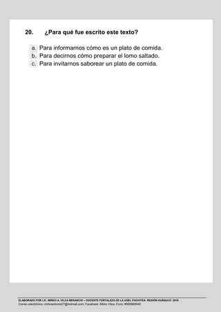 ELABORADO POR LIC. MIRKO A. VILCA BENANCIO – DOCENTE FORTALEZA DE LA UGEL PACHITEA- REGIÓN HUÁNUCO 2016
Correo electrónico: mirkoantonio27@hotmail.com; Facebook: Mirko Vilca; Fono: #969968940
20. ¿Para qué fue escrito este texto?
a. Para informarnos cómo es un plato de comida.
b. Para decirnos cómo preparar el lomo saltado.
c. Para invitarnos saborear un plato de comida.
 
