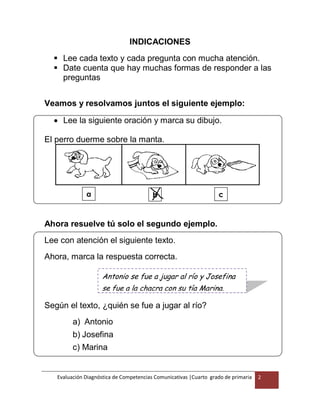 Evaluación Diagnóstica de Competencias Comunicativas |Cuarto grado de primaria 2
b
-
INDICACIONES
 Lee cada texto y cada pregunta con mucha atención.
 Date cuenta que hay muchas formas de responder a las
preguntas
Veamos y resolvamos juntos el siguiente ejemplo:
 Lee la siguiente oración y marca su dibujo.
El perro duerme sobre la manta.
Ahora resuelve tú solo el segundo ejemplo.
Lee con atención el siguiente texto.
Ahora, marca la respuesta correcta.
Según el texto, ¿quién se fue a jugar al río?
a) Antonio
b) Josefina
c) Marina
a
-
c
-
Antonio se fue a jugar al río y Josefina
se fue a la chacra con su tía Marina.
 