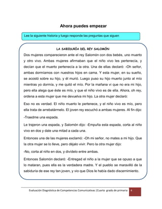 Evaluación Diagnóstica de Competencias Comunicativas |Cuarto grado de primaria 4
Ahora puedes empezar
Lee la siguiente historia y luego responde las preguntas que siguen
LA SABIDURÍA DEL REY SALOMÓN
Dos mujeres comparecieron ante el rey Salomón con dos bebés, uno muerto
y otro vivo. Ambas mujeres afirmaban que el niño vivo les pertenecía, y
decían que el muerto pertenecía a la otra. Una de ellas declaró: -Oh señor,
ambas dormíamos con nuestros hijos en cama. Y esta mujer, en su sueño,
se acostó sobre su hijo, y él murió. Luego puso su hijo muerto junto al mío
mientras yo dormía, y me quitó el mío. Por la mañana vi que no era mi hijo,
pero ella alega que éste es mío, y que el niño vivo es de ella. Ahora, oh rey,
ordena a esta mujer que me devuelva mi hijo. La otra mujer declaró:
Eso no es verdad. El niño muerto le pertenece, y el niño vivo es mío, pero
ella trata de arrebatármelo. El joven rey escuchó a ambas mujeres. Al fin dijo:
-Traedme una espada.
Le trajeron una espada, y Salomón dijo: -Empuña esta espada, corta al niño
vivo en dos y dale una mitad a cada una.
Entonces una de las mujeres exclamó: -Oh mi señor, no mates a mi hijo. Que
la otra mujer se lo lleve, pero déjalo vivir. Pero la otra mujer dijo:
-No, corta al niño en dos, y divídelo entre ambas.
Entonces Salomón declaró: -Entregad el niño a la mujer que se opuso a que
lo mataran, pues ella es la verdadera madre. Y el pueblo se maravilló de la
sabiduría de ese rey tan joven, y vio que Dios le había dado discernimiento.
 