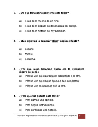 Evaluación Diagnóstica de Competencias Comunicativas |Cuarto grado de primaria 5
1. ¿De qué trata principalmente este texto?
a) Trata de la muerte de un niño.
b) Trata de la disputa de dos madres por su hijo.
c) Trata de la historia del rey Salomón.
2. ¿Qué significa la palabra “alega” según el texto?
a) Expone.
b) Miente.
c) Escucha.
3. ¿Por qué supo Salomón quien era la verdadera
madre del niño?
a) Porque una de ellas trató de arrebatarle a la otra.
b) Porque una de ellas se opuso a que lo mataran.
c) Porque una lloraba más que la otra.
4. ¿Para qué fue escrito este texto?
a) Para darnos una opinión.
b) Para seguir instrucciones.
c) Para contarnos una historia.
 