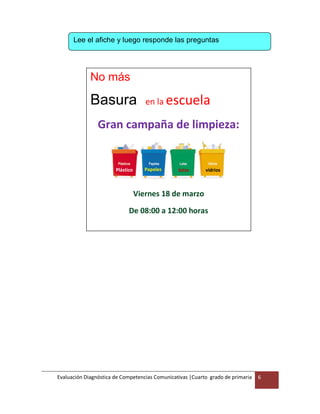 Evaluación Diagnóstica de Competencias Comunicativas |Cuarto grado de primaria 6
Lee el afiche y luego responde las preguntas
No más
Basura en la escuela
Gran campaña de limpieza:
Viernes 18 de marzo
De 08:00 a 12:00 horas
Plástico Papeles latas vidrios
 