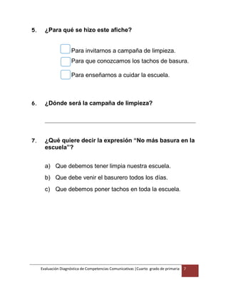Evaluación Diagnóstica de Competencias Comunicativas |Cuarto grado de primaria 7
5. ¿Para qué se hizo este afiche?
Para invitarnos a campaña de limpieza.
Para que conozcamos los tachos de basura.
Para enseñarnos a cuidar la escuela.
6. ¿Dónde será la campaña de limpieza?
__________________________________________________________________________
7. ¿Qué quiere decir la expresión “No más basura en la
escuela”?
a) Que debemos tener limpia nuestra escuela.
b) Que debe venir el basurero todos los días.
c) Que debemos poner tachos en toda la escuela.
 